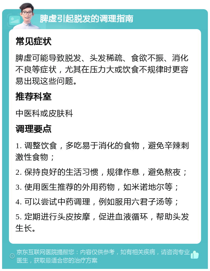 脾虚引起脱发的调理指南 常见症状 脾虚可能导致脱发、头发稀疏、食欲不振、消化不良等症状，尤其在压力大或饮食不规律时更容易出现这些问题。 推荐科室 中医科或皮肤科 调理要点 1. 调整饮食，多吃易于消化的食物，避免辛辣刺激性食物； 2. 保持良好的生活习惯，规律作息，避免熬夜； 3. 使用医生推荐的外用药物，如米诺地尔等； 4. 可以尝试中药调理，例如服用六君子汤等； 5. 定期进行头皮按摩，促进血液循环，帮助头发生长。