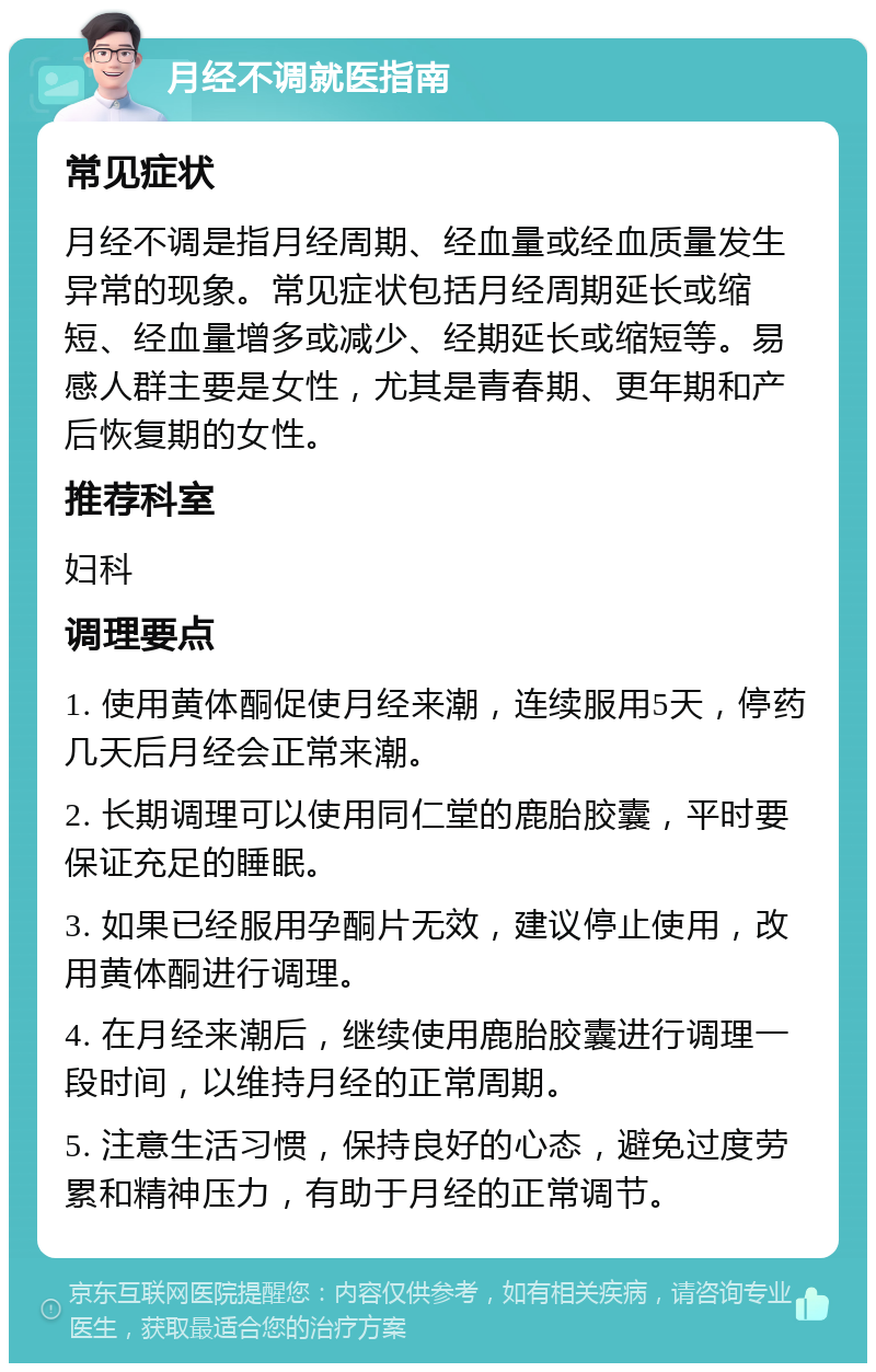 月经不调就医指南 常见症状 月经不调是指月经周期、经血量或经血质量发生异常的现象。常见症状包括月经周期延长或缩短、经血量增多或减少、经期延长或缩短等。易感人群主要是女性，尤其是青春期、更年期和产后恢复期的女性。 推荐科室 妇科 调理要点 1. 使用黄体酮促使月经来潮，连续服用5天，停药几天后月经会正常来潮。 2. 长期调理可以使用同仁堂的鹿胎胶囊，平时要保证充足的睡眠。 3. 如果已经服用孕酮片无效，建议停止使用，改用黄体酮进行调理。 4. 在月经来潮后，继续使用鹿胎胶囊进行调理一段时间，以维持月经的正常周期。 5. 注意生活习惯，保持良好的心态，避免过度劳累和精神压力，有助于月经的正常调节。