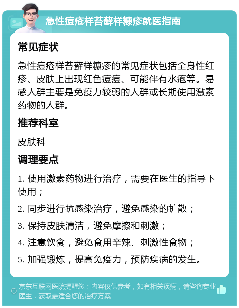 急性痘疮样苔藓样糠疹就医指南 常见症状 急性痘疮样苔藓样糠疹的常见症状包括全身性红疹、皮肤上出现红色痘痘、可能伴有水疱等。易感人群主要是免疫力较弱的人群或长期使用激素药物的人群。 推荐科室 皮肤科 调理要点 1. 使用激素药物进行治疗，需要在医生的指导下使用； 2. 同步进行抗感染治疗，避免感染的扩散； 3. 保持皮肤清洁，避免摩擦和刺激； 4. 注意饮食，避免食用辛辣、刺激性食物； 5. 加强锻炼，提高免疫力，预防疾病的发生。