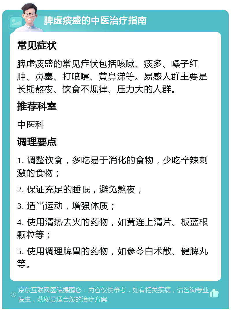 脾虚痰盛的中医治疗指南 常见症状 脾虚痰盛的常见症状包括咳嗽、痰多、嗓子红肿、鼻塞、打喷嚏、黄鼻涕等。易感人群主要是长期熬夜、饮食不规律、压力大的人群。 推荐科室 中医科 调理要点 1. 调整饮食，多吃易于消化的食物，少吃辛辣刺激的食物； 2. 保证充足的睡眠，避免熬夜； 3. 适当运动，增强体质； 4. 使用清热去火的药物，如黄连上清片、板蓝根颗粒等； 5. 使用调理脾胃的药物，如参苓白术散、健脾丸等。