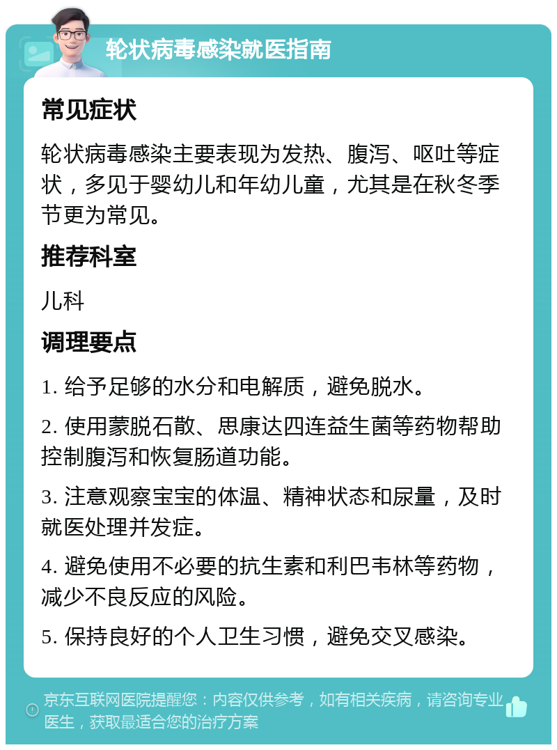 轮状病毒感染就医指南 常见症状 轮状病毒感染主要表现为发热、腹泻、呕吐等症状，多见于婴幼儿和年幼儿童，尤其是在秋冬季节更为常见。 推荐科室 儿科 调理要点 1. 给予足够的水分和电解质，避免脱水。 2. 使用蒙脱石散、思康达四连益生菌等药物帮助控制腹泻和恢复肠道功能。 3. 注意观察宝宝的体温、精神状态和尿量，及时就医处理并发症。 4. 避免使用不必要的抗生素和利巴韦林等药物，减少不良反应的风险。 5. 保持良好的个人卫生习惯，避免交叉感染。