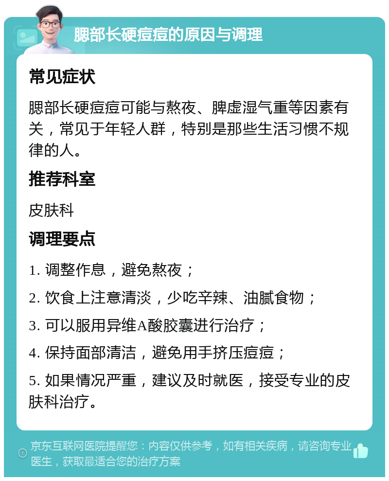 腮部长硬痘痘的原因与调理 常见症状 腮部长硬痘痘可能与熬夜、脾虚湿气重等因素有关，常见于年轻人群，特别是那些生活习惯不规律的人。 推荐科室 皮肤科 调理要点 1. 调整作息，避免熬夜； 2. 饮食上注意清淡，少吃辛辣、油腻食物； 3. 可以服用异维A酸胶囊进行治疗； 4. 保持面部清洁，避免用手挤压痘痘； 5. 如果情况严重，建议及时就医，接受专业的皮肤科治疗。