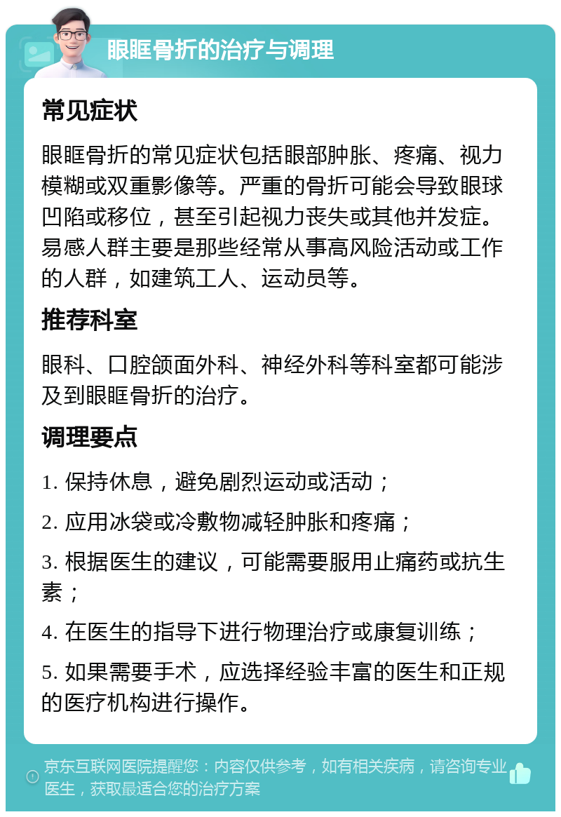 眼眶骨折的治疗与调理 常见症状 眼眶骨折的常见症状包括眼部肿胀、疼痛、视力模糊或双重影像等。严重的骨折可能会导致眼球凹陷或移位，甚至引起视力丧失或其他并发症。易感人群主要是那些经常从事高风险活动或工作的人群，如建筑工人、运动员等。 推荐科室 眼科、口腔颌面外科、神经外科等科室都可能涉及到眼眶骨折的治疗。 调理要点 1. 保持休息，避免剧烈运动或活动； 2. 应用冰袋或冷敷物减轻肿胀和疼痛； 3. 根据医生的建议，可能需要服用止痛药或抗生素； 4. 在医生的指导下进行物理治疗或康复训练； 5. 如果需要手术，应选择经验丰富的医生和正规的医疗机构进行操作。