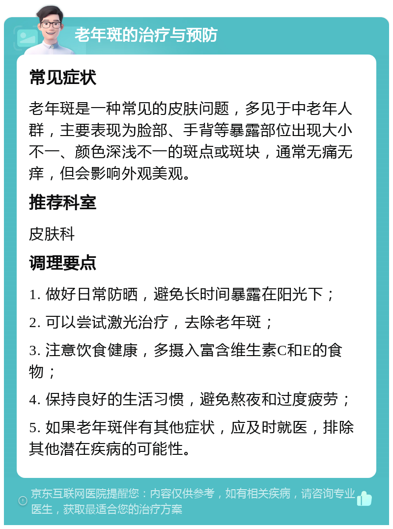 老年斑的治疗与预防 常见症状 老年斑是一种常见的皮肤问题，多见于中老年人群，主要表现为脸部、手背等暴露部位出现大小不一、颜色深浅不一的斑点或斑块，通常无痛无痒，但会影响外观美观。 推荐科室 皮肤科 调理要点 1. 做好日常防晒，避免长时间暴露在阳光下； 2. 可以尝试激光治疗，去除老年斑； 3. 注意饮食健康，多摄入富含维生素C和E的食物； 4. 保持良好的生活习惯，避免熬夜和过度疲劳； 5. 如果老年斑伴有其他症状，应及时就医，排除其他潜在疾病的可能性。