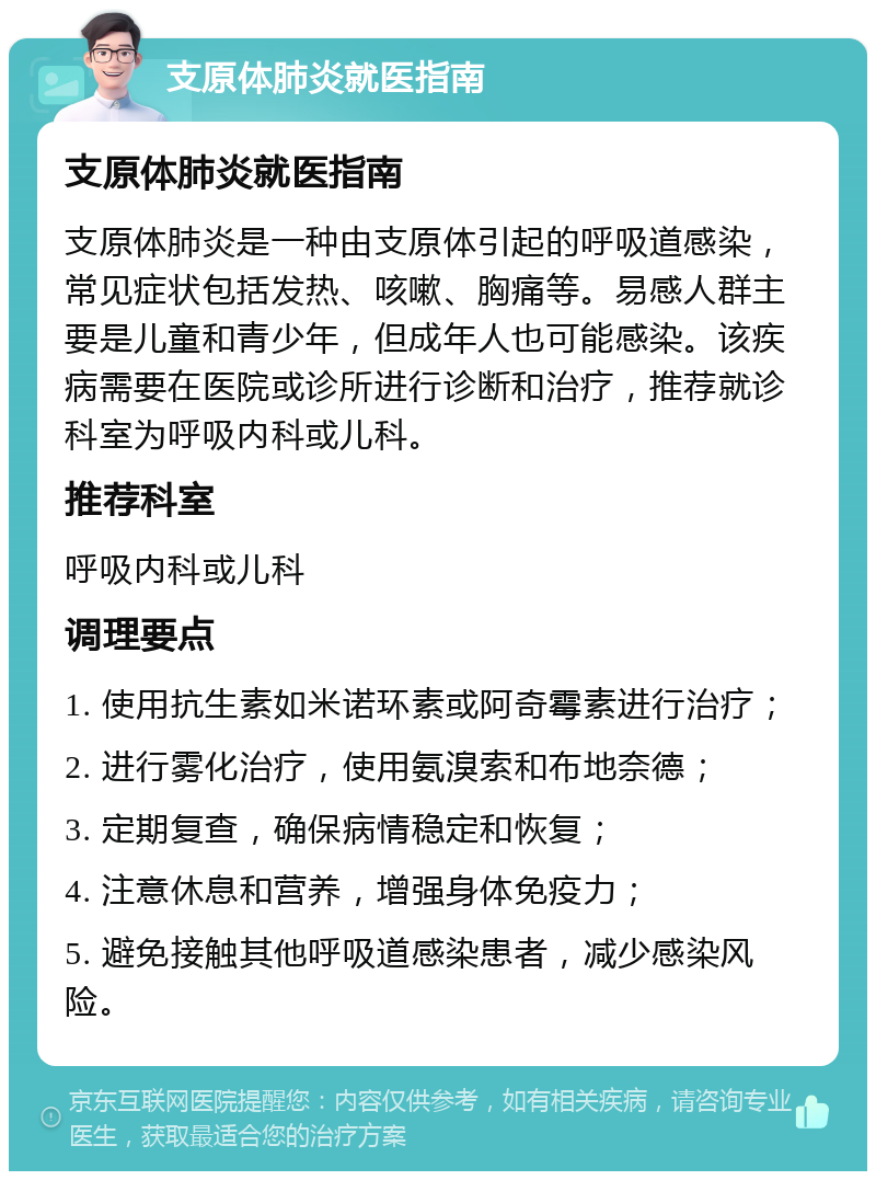 支原体肺炎就医指南 支原体肺炎就医指南 支原体肺炎是一种由支原体引起的呼吸道感染，常见症状包括发热、咳嗽、胸痛等。易感人群主要是儿童和青少年，但成年人也可能感染。该疾病需要在医院或诊所进行诊断和治疗，推荐就诊科室为呼吸内科或儿科。 推荐科室 呼吸内科或儿科 调理要点 1. 使用抗生素如米诺环素或阿奇霉素进行治疗； 2. 进行雾化治疗，使用氨溴索和布地奈德； 3. 定期复查，确保病情稳定和恢复； 4. 注意休息和营养，增强身体免疫力； 5. 避免接触其他呼吸道感染患者，减少感染风险。