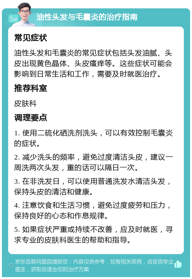 油性头发与毛囊炎的治疗指南 常见症状 油性头发和毛囊炎的常见症状包括头发油腻、头皮出现黄色晶体、头皮瘙痒等。这些症状可能会影响到日常生活和工作，需要及时就医治疗。 推荐科室 皮肤科 调理要点 1. 使用二硫化硒洗剂洗头，可以有效控制毛囊炎的症状。 2. 减少洗头的频率，避免过度清洁头皮，建议一周洗两次头发，重的话可以隔日一次。 3. 在非洗发日，可以使用普通洗发水清洁头发，保持头皮的清洁和健康。 4. 注意饮食和生活习惯，避免过度疲劳和压力，保持良好的心态和作息规律。 5. 如果症状严重或持续不改善，应及时就医，寻求专业的皮肤科医生的帮助和指导。