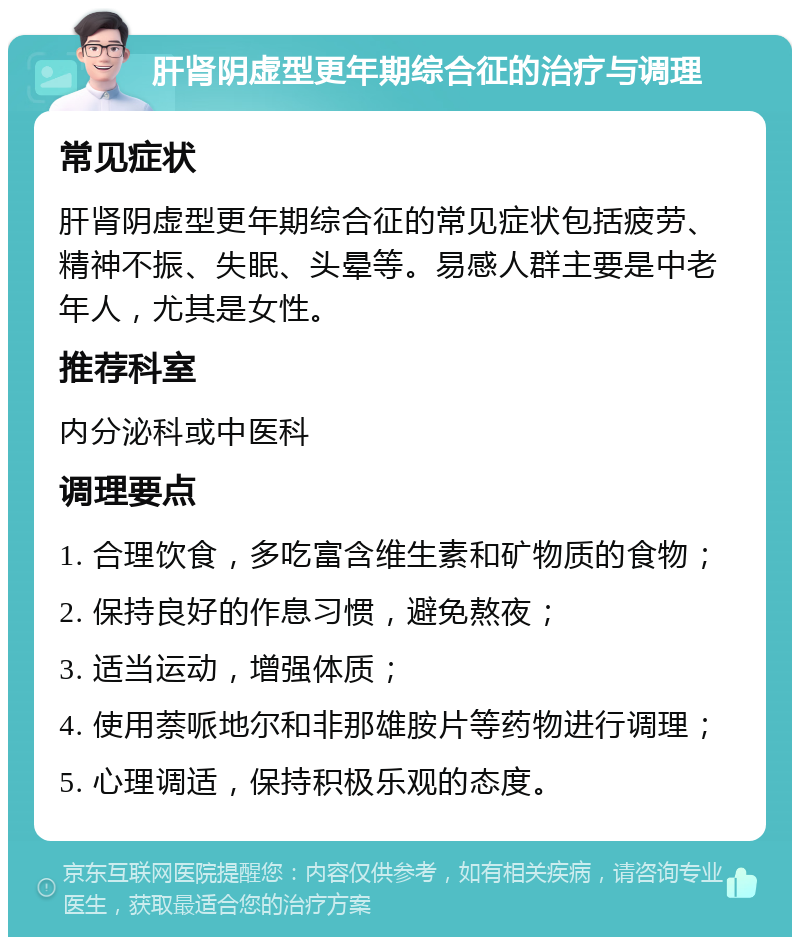 肝肾阴虚型更年期综合征的治疗与调理 常见症状 肝肾阴虚型更年期综合征的常见症状包括疲劳、精神不振、失眠、头晕等。易感人群主要是中老年人，尤其是女性。 推荐科室 内分泌科或中医科 调理要点 1. 合理饮食，多吃富含维生素和矿物质的食物； 2. 保持良好的作息习惯，避免熬夜； 3. 适当运动，增强体质； 4. 使用萘哌地尔和非那雄胺片等药物进行调理； 5. 心理调适，保持积极乐观的态度。