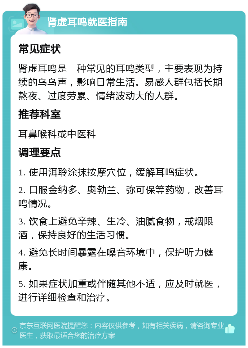 肾虚耳鸣就医指南 常见症状 肾虚耳鸣是一种常见的耳鸣类型，主要表现为持续的乌乌声，影响日常生活。易感人群包括长期熬夜、过度劳累、情绪波动大的人群。 推荐科室 耳鼻喉科或中医科 调理要点 1. 使用洱聆涂抹按摩穴位，缓解耳鸣症状。 2. 口服金纳多、奥勃兰、弥可保等药物，改善耳鸣情况。 3. 饮食上避免辛辣、生冷、油腻食物，戒烟限酒，保持良好的生活习惯。 4. 避免长时间暴露在噪音环境中，保护听力健康。 5. 如果症状加重或伴随其他不适，应及时就医，进行详细检查和治疗。