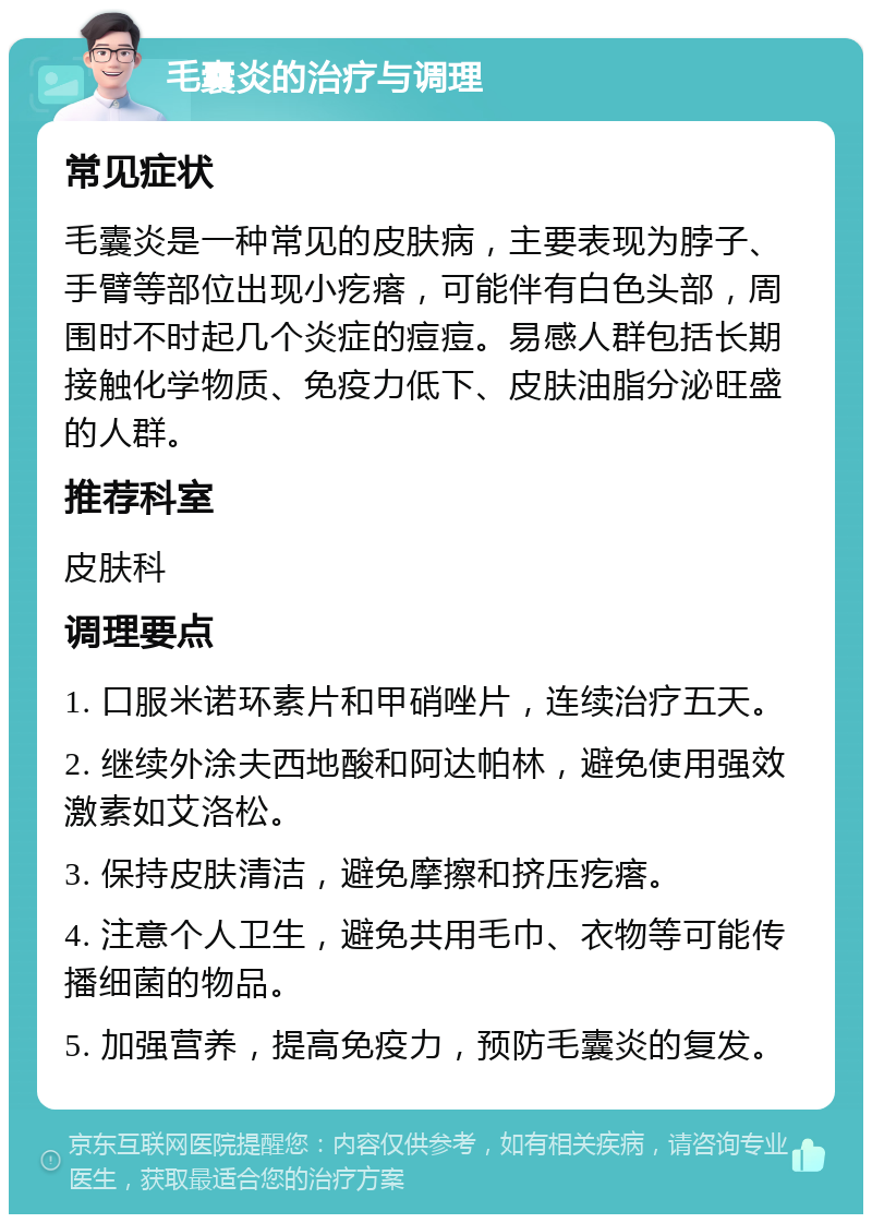 毛囊炎的治疗与调理 常见症状 毛囊炎是一种常见的皮肤病，主要表现为脖子、手臂等部位出现小疙瘩，可能伴有白色头部，周围时不时起几个炎症的痘痘。易感人群包括长期接触化学物质、免疫力低下、皮肤油脂分泌旺盛的人群。 推荐科室 皮肤科 调理要点 1. 口服米诺环素片和甲硝唑片，连续治疗五天。 2. 继续外涂夫西地酸和阿达帕林，避免使用强效激素如艾洛松。 3. 保持皮肤清洁，避免摩擦和挤压疙瘩。 4. 注意个人卫生，避免共用毛巾、衣物等可能传播细菌的物品。 5. 加强营养，提高免疫力，预防毛囊炎的复发。