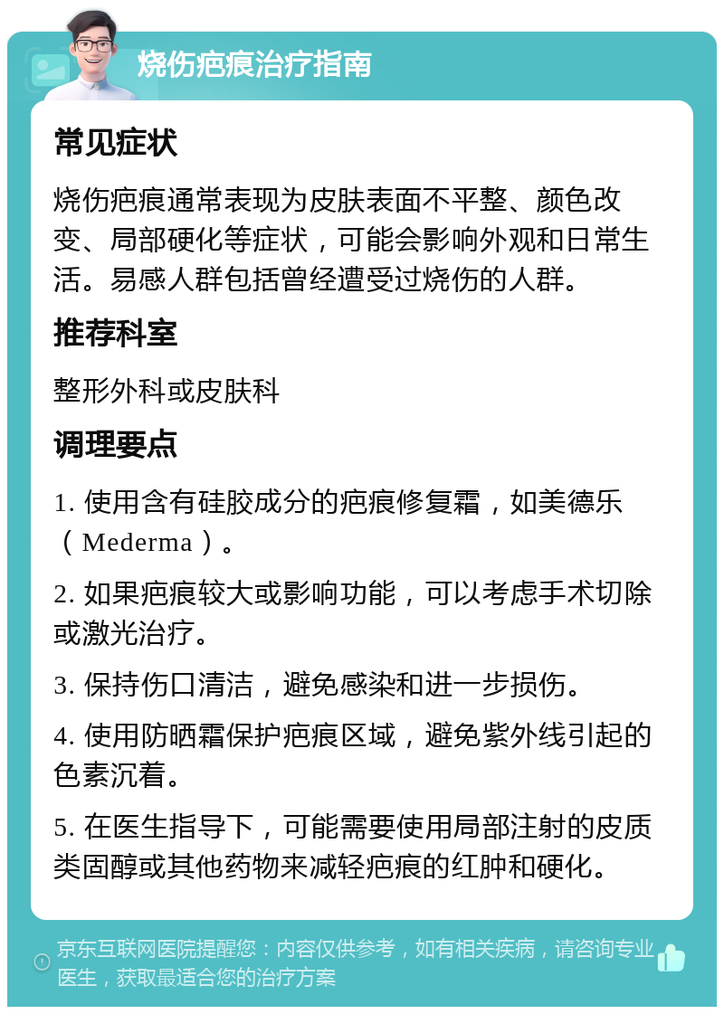 烧伤疤痕治疗指南 常见症状 烧伤疤痕通常表现为皮肤表面不平整、颜色改变、局部硬化等症状，可能会影响外观和日常生活。易感人群包括曾经遭受过烧伤的人群。 推荐科室 整形外科或皮肤科 调理要点 1. 使用含有硅胶成分的疤痕修复霜，如美德乐（Mederma）。 2. 如果疤痕较大或影响功能，可以考虑手术切除或激光治疗。 3. 保持伤口清洁，避免感染和进一步损伤。 4. 使用防晒霜保护疤痕区域，避免紫外线引起的色素沉着。 5. 在医生指导下，可能需要使用局部注射的皮质类固醇或其他药物来减轻疤痕的红肿和硬化。