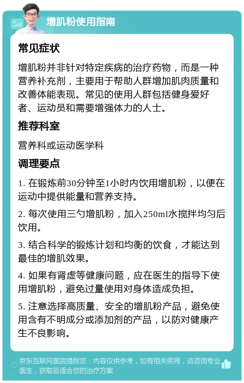 增肌粉使用指南 常见症状 增肌粉并非针对特定疾病的治疗药物，而是一种营养补充剂，主要用于帮助人群增加肌肉质量和改善体能表现。常见的使用人群包括健身爱好者、运动员和需要增强体力的人士。 推荐科室 营养科或运动医学科 调理要点 1. 在锻炼前30分钟至1小时内饮用增肌粉，以便在运动中提供能量和营养支持。 2. 每次使用三勺增肌粉，加入250ml水搅拌均匀后饮用。 3. 结合科学的锻炼计划和均衡的饮食，才能达到最佳的增肌效果。 4. 如果有肾虚等健康问题，应在医生的指导下使用增肌粉，避免过量使用对身体造成负担。 5. 注意选择高质量、安全的增肌粉产品，避免使用含有不明成分或添加剂的产品，以防对健康产生不良影响。