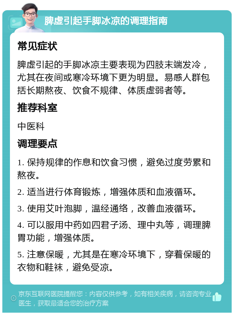 脾虚引起手脚冰凉的调理指南 常见症状 脾虚引起的手脚冰凉主要表现为四肢末端发冷，尤其在夜间或寒冷环境下更为明显。易感人群包括长期熬夜、饮食不规律、体质虚弱者等。 推荐科室 中医科 调理要点 1. 保持规律的作息和饮食习惯，避免过度劳累和熬夜。 2. 适当进行体育锻炼，增强体质和血液循环。 3. 使用艾叶泡脚，温经通络，改善血液循环。 4. 可以服用中药如四君子汤、理中丸等，调理脾胃功能，增强体质。 5. 注意保暖，尤其是在寒冷环境下，穿着保暖的衣物和鞋袜，避免受凉。