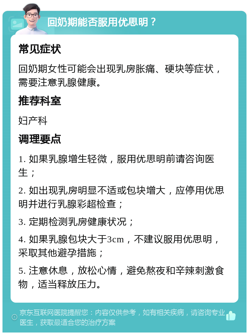 回奶期能否服用优思明？ 常见症状 回奶期女性可能会出现乳房胀痛、硬块等症状，需要注意乳腺健康。 推荐科室 妇产科 调理要点 1. 如果乳腺增生轻微，服用优思明前请咨询医生； 2. 如出现乳房明显不适或包块增大，应停用优思明并进行乳腺彩超检查； 3. 定期检测乳房健康状况； 4. 如果乳腺包块大于3cm，不建议服用优思明，采取其他避孕措施； 5. 注意休息，放松心情，避免熬夜和辛辣刺激食物，适当释放压力。