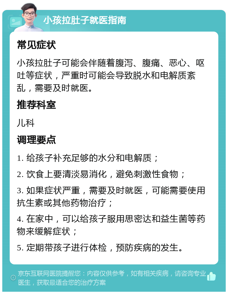 小孩拉肚子就医指南 常见症状 小孩拉肚子可能会伴随着腹泻、腹痛、恶心、呕吐等症状，严重时可能会导致脱水和电解质紊乱，需要及时就医。 推荐科室 儿科 调理要点 1. 给孩子补充足够的水分和电解质； 2. 饮食上要清淡易消化，避免刺激性食物； 3. 如果症状严重，需要及时就医，可能需要使用抗生素或其他药物治疗； 4. 在家中，可以给孩子服用思密达和益生菌等药物来缓解症状； 5. 定期带孩子进行体检，预防疾病的发生。