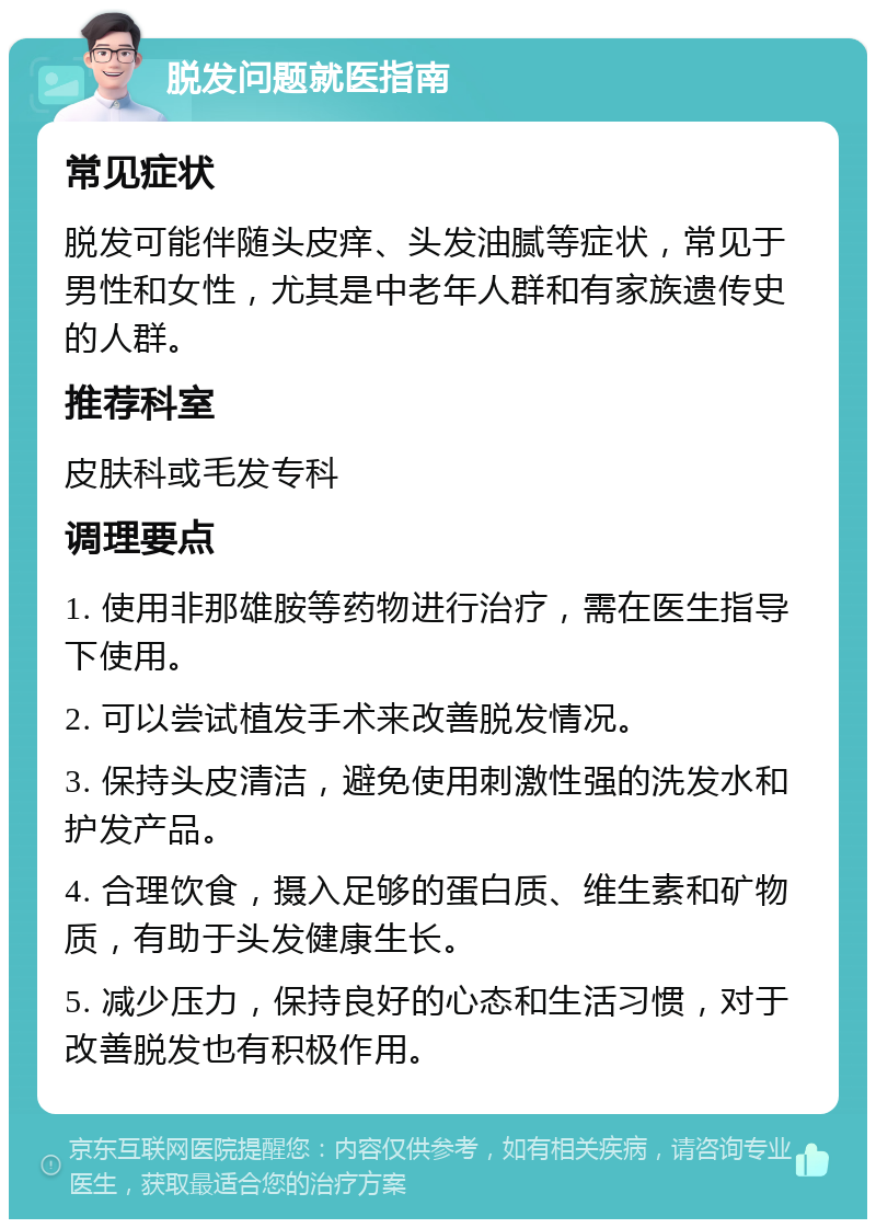 脱发问题就医指南 常见症状 脱发可能伴随头皮痒、头发油腻等症状，常见于男性和女性，尤其是中老年人群和有家族遗传史的人群。 推荐科室 皮肤科或毛发专科 调理要点 1. 使用非那雄胺等药物进行治疗，需在医生指导下使用。 2. 可以尝试植发手术来改善脱发情况。 3. 保持头皮清洁，避免使用刺激性强的洗发水和护发产品。 4. 合理饮食，摄入足够的蛋白质、维生素和矿物质，有助于头发健康生长。 5. 减少压力，保持良好的心态和生活习惯，对于改善脱发也有积极作用。