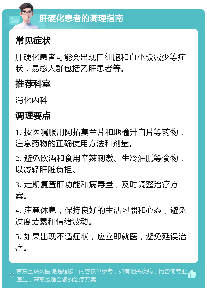 肝硬化患者的调理指南 常见症状 肝硬化患者可能会出现白细胞和血小板减少等症状，易感人群包括乙肝患者等。 推荐科室 消化内科 调理要点 1. 按医嘱服用阿拓莫兰片和地榆升白片等药物，注意药物的正确使用方法和剂量。 2. 避免饮酒和食用辛辣刺激、生冷油腻等食物，以减轻肝脏负担。 3. 定期复查肝功能和病毒量，及时调整治疗方案。 4. 注意休息，保持良好的生活习惯和心态，避免过度劳累和情绪波动。 5. 如果出现不适症状，应立即就医，避免延误治疗。