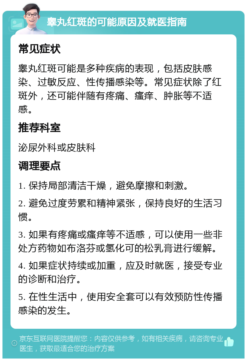 睾丸红斑的可能原因及就医指南 常见症状 睾丸红斑可能是多种疾病的表现，包括皮肤感染、过敏反应、性传播感染等。常见症状除了红斑外，还可能伴随有疼痛、瘙痒、肿胀等不适感。 推荐科室 泌尿外科或皮肤科 调理要点 1. 保持局部清洁干燥，避免摩擦和刺激。 2. 避免过度劳累和精神紧张，保持良好的生活习惯。 3. 如果有疼痛或瘙痒等不适感，可以使用一些非处方药物如布洛芬或氢化可的松乳膏进行缓解。 4. 如果症状持续或加重，应及时就医，接受专业的诊断和治疗。 5. 在性生活中，使用安全套可以有效预防性传播感染的发生。