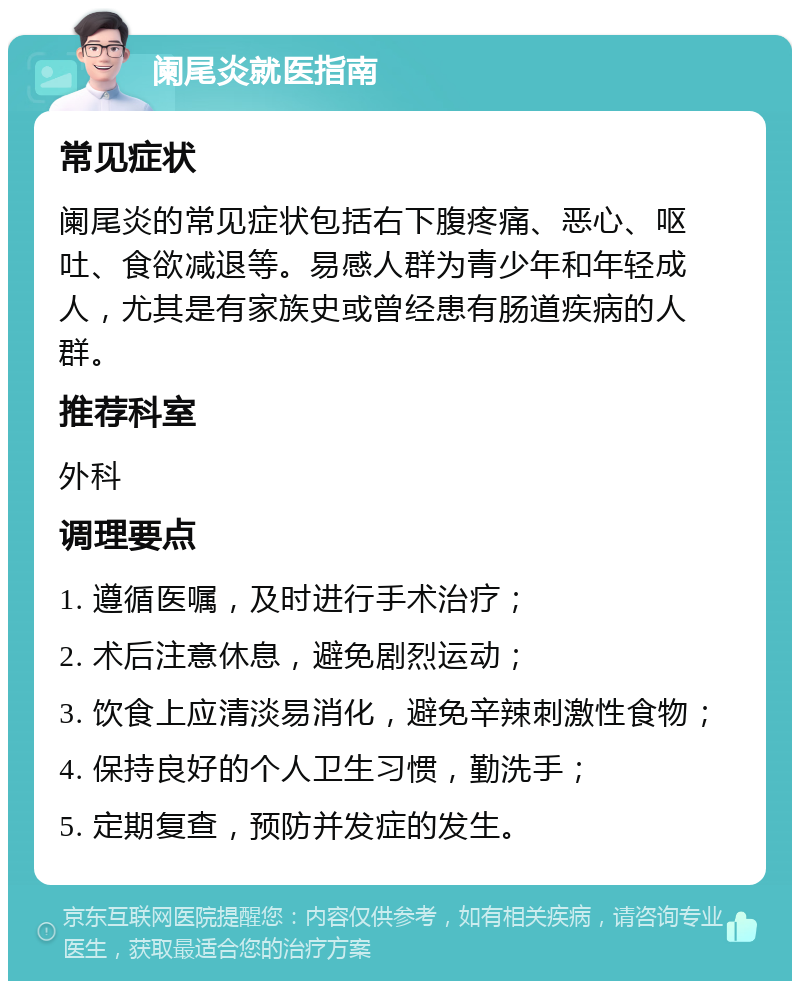 阑尾炎就医指南 常见症状 阑尾炎的常见症状包括右下腹疼痛、恶心、呕吐、食欲减退等。易感人群为青少年和年轻成人，尤其是有家族史或曾经患有肠道疾病的人群。 推荐科室 外科 调理要点 1. 遵循医嘱，及时进行手术治疗； 2. 术后注意休息，避免剧烈运动； 3. 饮食上应清淡易消化，避免辛辣刺激性食物； 4. 保持良好的个人卫生习惯，勤洗手； 5. 定期复查，预防并发症的发生。