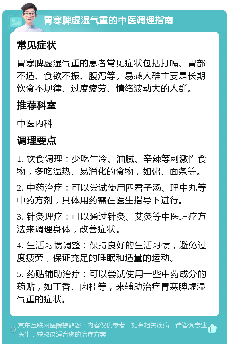 胃寒脾虚湿气重的中医调理指南 常见症状 胃寒脾虚湿气重的患者常见症状包括打嗝、胃部不适、食欲不振、腹泻等。易感人群主要是长期饮食不规律、过度疲劳、情绪波动大的人群。 推荐科室 中医内科 调理要点 1. 饮食调理：少吃生冷、油腻、辛辣等刺激性食物，多吃温热、易消化的食物，如粥、面条等。 2. 中药治疗：可以尝试使用四君子汤、理中丸等中药方剂，具体用药需在医生指导下进行。 3. 针灸理疗：可以通过针灸、艾灸等中医理疗方法来调理身体，改善症状。 4. 生活习惯调整：保持良好的生活习惯，避免过度疲劳，保证充足的睡眠和适量的运动。 5. 药贴辅助治疗：可以尝试使用一些中药成分的药贴，如丁香、肉桂等，来辅助治疗胃寒脾虚湿气重的症状。