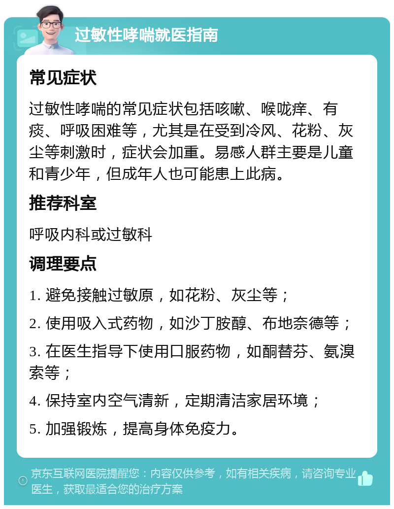 过敏性哮喘就医指南 常见症状 过敏性哮喘的常见症状包括咳嗽、喉咙痒、有痰、呼吸困难等，尤其是在受到冷风、花粉、灰尘等刺激时，症状会加重。易感人群主要是儿童和青少年，但成年人也可能患上此病。 推荐科室 呼吸内科或过敏科 调理要点 1. 避免接触过敏原，如花粉、灰尘等； 2. 使用吸入式药物，如沙丁胺醇、布地奈德等； 3. 在医生指导下使用口服药物，如酮替芬、氨溴索等； 4. 保持室内空气清新，定期清洁家居环境； 5. 加强锻炼，提高身体免疫力。