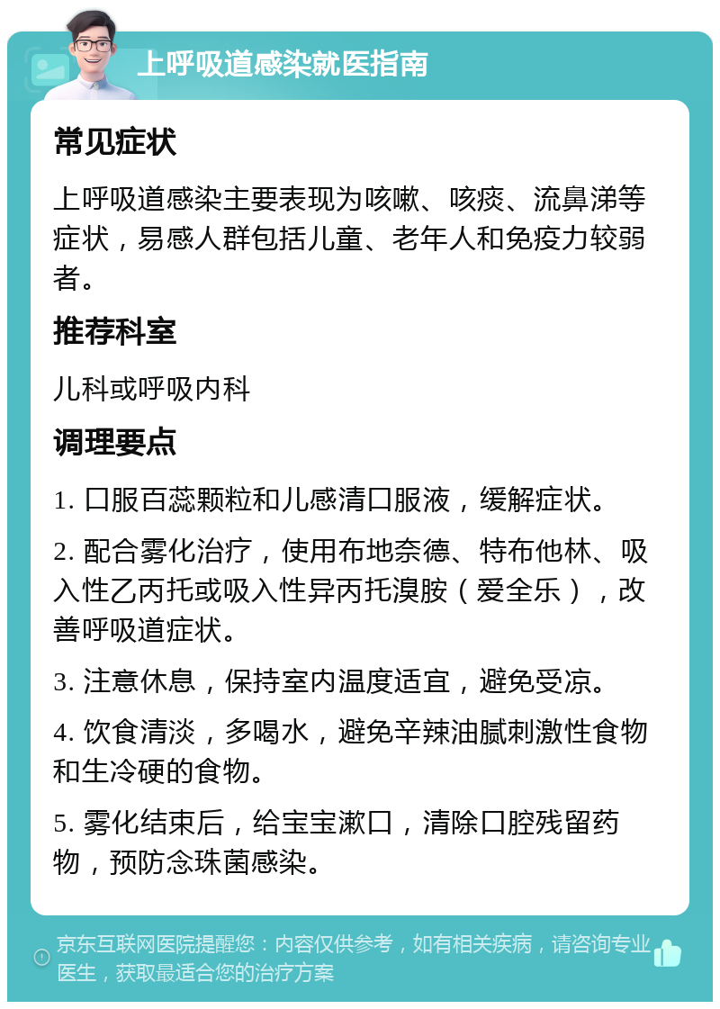 上呼吸道感染就医指南 常见症状 上呼吸道感染主要表现为咳嗽、咳痰、流鼻涕等症状，易感人群包括儿童、老年人和免疫力较弱者。 推荐科室 儿科或呼吸内科 调理要点 1. 口服百蕊颗粒和儿感清口服液，缓解症状。 2. 配合雾化治疗，使用布地奈德、特布他林、吸入性乙丙托或吸入性异丙托溴胺（爱全乐），改善呼吸道症状。 3. 注意休息，保持室内温度适宜，避免受凉。 4. 饮食清淡，多喝水，避免辛辣油腻刺激性食物和生冷硬的食物。 5. 雾化结束后，给宝宝漱口，清除口腔残留药物，预防念珠菌感染。