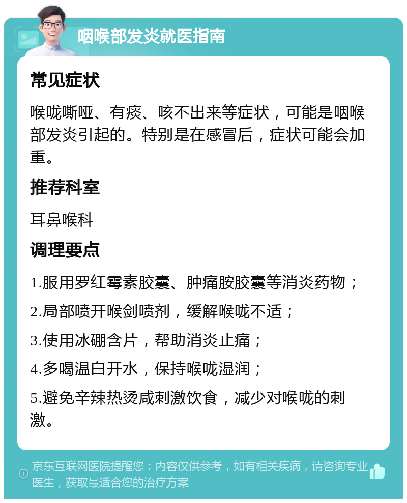 咽喉部发炎就医指南 常见症状 喉咙嘶哑、有痰、咳不出来等症状，可能是咽喉部发炎引起的。特别是在感冒后，症状可能会加重。 推荐科室 耳鼻喉科 调理要点 1.服用罗红霉素胶囊、肿痛胺胶囊等消炎药物； 2.局部喷开喉剑喷剂，缓解喉咙不适； 3.使用冰硼含片，帮助消炎止痛； 4.多喝温白开水，保持喉咙湿润； 5.避免辛辣热烫咸刺激饮食，减少对喉咙的刺激。