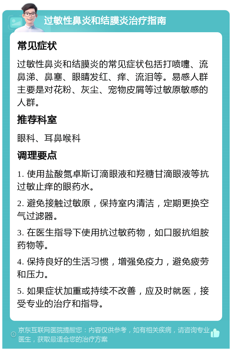 过敏性鼻炎和结膜炎治疗指南 常见症状 过敏性鼻炎和结膜炎的常见症状包括打喷嚏、流鼻涕、鼻塞、眼睛发红、痒、流泪等。易感人群主要是对花粉、灰尘、宠物皮屑等过敏原敏感的人群。 推荐科室 眼科、耳鼻喉科 调理要点 1. 使用盐酸氮卓斯订滴眼液和羟糖甘滴眼液等抗过敏止痒的眼药水。 2. 避免接触过敏原，保持室内清洁，定期更换空气过滤器。 3. 在医生指导下使用抗过敏药物，如口服抗组胺药物等。 4. 保持良好的生活习惯，增强免疫力，避免疲劳和压力。 5. 如果症状加重或持续不改善，应及时就医，接受专业的治疗和指导。