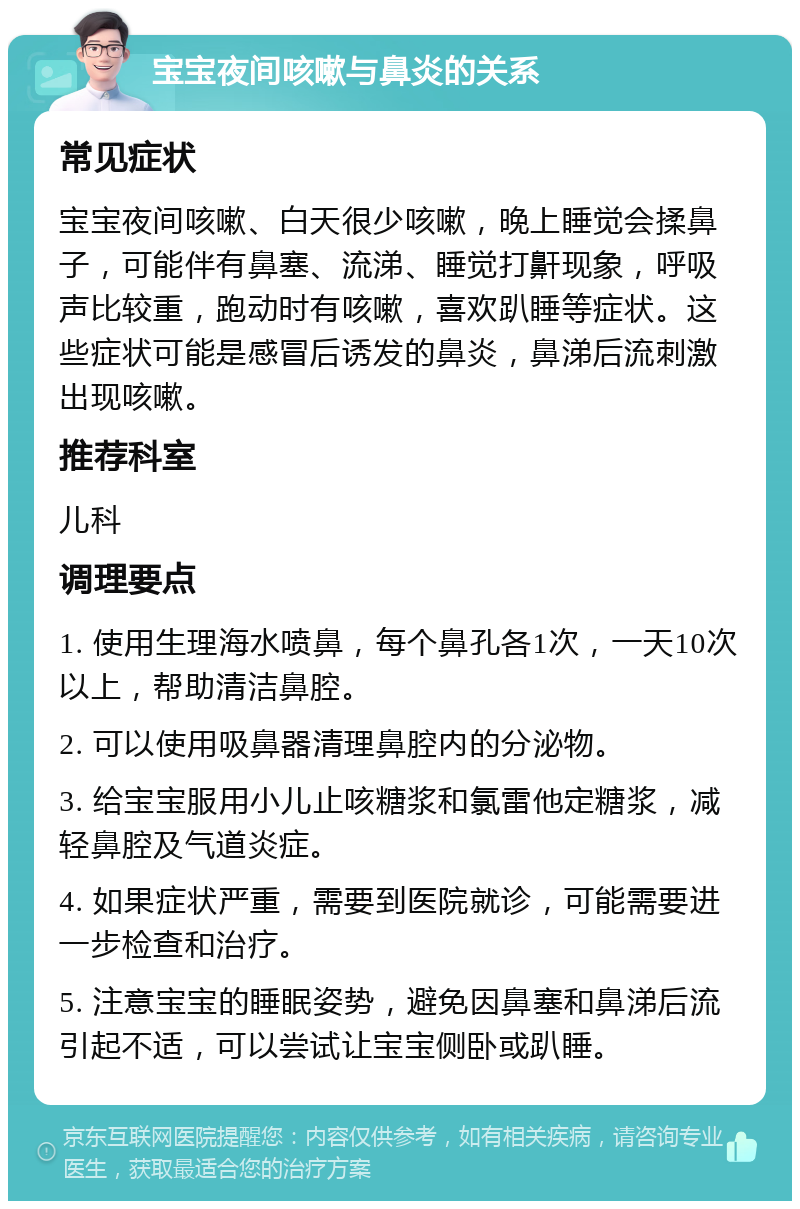 宝宝夜间咳嗽与鼻炎的关系 常见症状 宝宝夜间咳嗽、白天很少咳嗽，晚上睡觉会揉鼻子，可能伴有鼻塞、流涕、睡觉打鼾现象，呼吸声比较重，跑动时有咳嗽，喜欢趴睡等症状。这些症状可能是感冒后诱发的鼻炎，鼻涕后流刺激出现咳嗽。 推荐科室 儿科 调理要点 1. 使用生理海水喷鼻，每个鼻孔各1次，一天10次以上，帮助清洁鼻腔。 2. 可以使用吸鼻器清理鼻腔内的分泌物。 3. 给宝宝服用小儿止咳糖浆和氯雷他定糖浆，减轻鼻腔及气道炎症。 4. 如果症状严重，需要到医院就诊，可能需要进一步检查和治疗。 5. 注意宝宝的睡眠姿势，避免因鼻塞和鼻涕后流引起不适，可以尝试让宝宝侧卧或趴睡。