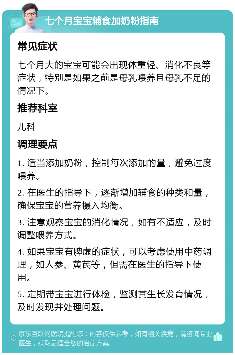 七个月宝宝辅食加奶粉指南 常见症状 七个月大的宝宝可能会出现体重轻、消化不良等症状，特别是如果之前是母乳喂养且母乳不足的情况下。 推荐科室 儿科 调理要点 1. 适当添加奶粉，控制每次添加的量，避免过度喂养。 2. 在医生的指导下，逐渐增加辅食的种类和量，确保宝宝的营养摄入均衡。 3. 注意观察宝宝的消化情况，如有不适应，及时调整喂养方式。 4. 如果宝宝有脾虚的症状，可以考虑使用中药调理，如人参、黄芪等，但需在医生的指导下使用。 5. 定期带宝宝进行体检，监测其生长发育情况，及时发现并处理问题。