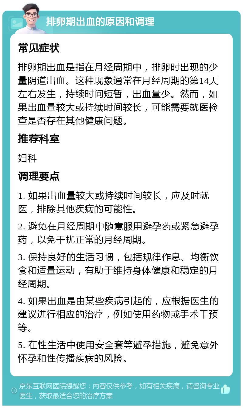 排卵期出血的原因和调理 常见症状 排卵期出血是指在月经周期中，排卵时出现的少量阴道出血。这种现象通常在月经周期的第14天左右发生，持续时间短暂，出血量少。然而，如果出血量较大或持续时间较长，可能需要就医检查是否存在其他健康问题。 推荐科室 妇科 调理要点 1. 如果出血量较大或持续时间较长，应及时就医，排除其他疾病的可能性。 2. 避免在月经周期中随意服用避孕药或紧急避孕药，以免干扰正常的月经周期。 3. 保持良好的生活习惯，包括规律作息、均衡饮食和适量运动，有助于维持身体健康和稳定的月经周期。 4. 如果出血是由某些疾病引起的，应根据医生的建议进行相应的治疗，例如使用药物或手术干预等。 5. 在性生活中使用安全套等避孕措施，避免意外怀孕和性传播疾病的风险。