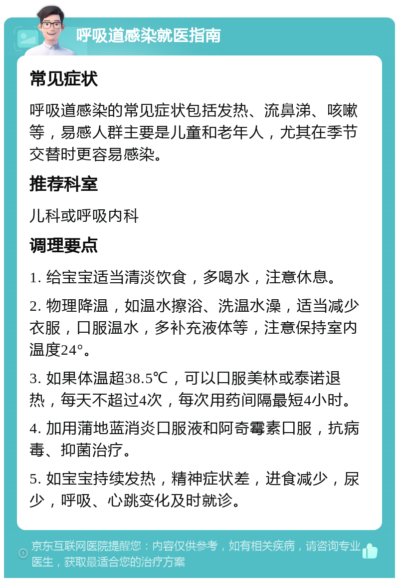 呼吸道感染就医指南 常见症状 呼吸道感染的常见症状包括发热、流鼻涕、咳嗽等，易感人群主要是儿童和老年人，尤其在季节交替时更容易感染。 推荐科室 儿科或呼吸内科 调理要点 1. 给宝宝适当清淡饮食，多喝水，注意休息。 2. 物理降温，如温水擦浴、洗温水澡，适当减少衣服，口服温水，多补充液体等，注意保持室内温度24°。 3. 如果体温超38.5℃，可以口服美林或泰诺退热，每天不超过4次，每次用药间隔最短4小时。 4. 加用蒲地蓝消炎口服液和阿奇霉素口服，抗病毒、抑菌治疗。 5. 如宝宝持续发热，精神症状差，进食减少，尿少，呼吸、心跳变化及时就诊。