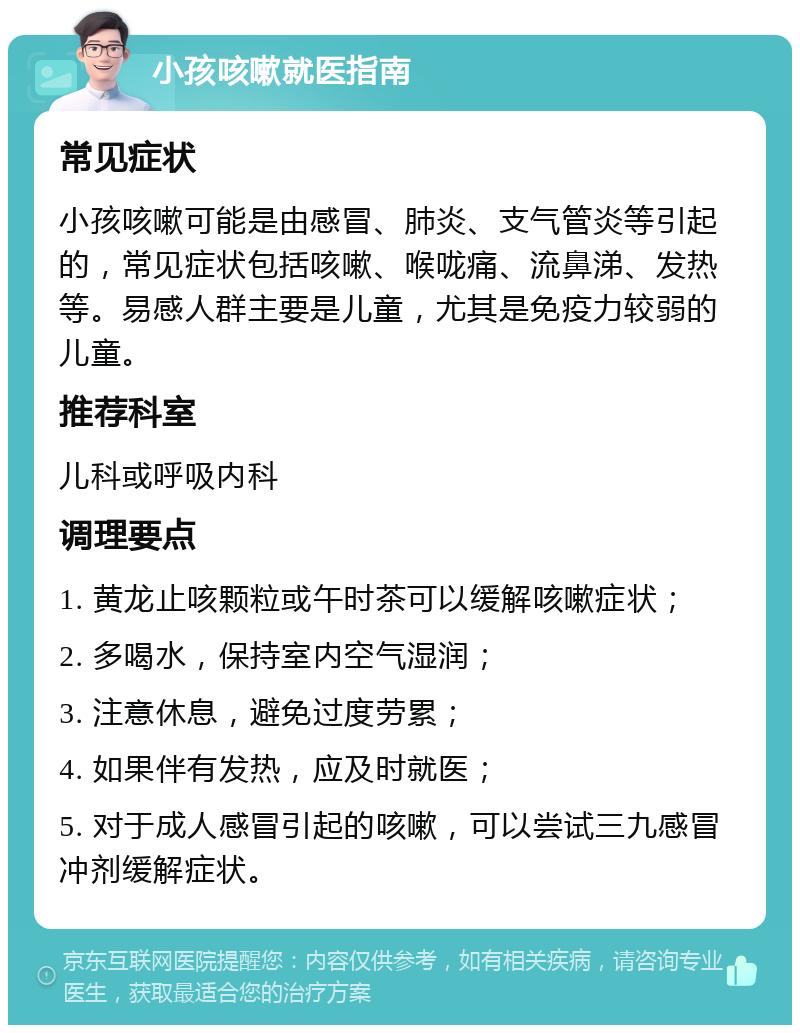 小孩咳嗽就医指南 常见症状 小孩咳嗽可能是由感冒、肺炎、支气管炎等引起的，常见症状包括咳嗽、喉咙痛、流鼻涕、发热等。易感人群主要是儿童，尤其是免疫力较弱的儿童。 推荐科室 儿科或呼吸内科 调理要点 1. 黄龙止咳颗粒或午时茶可以缓解咳嗽症状； 2. 多喝水，保持室内空气湿润； 3. 注意休息，避免过度劳累； 4. 如果伴有发热，应及时就医； 5. 对于成人感冒引起的咳嗽，可以尝试三九感冒冲剂缓解症状。