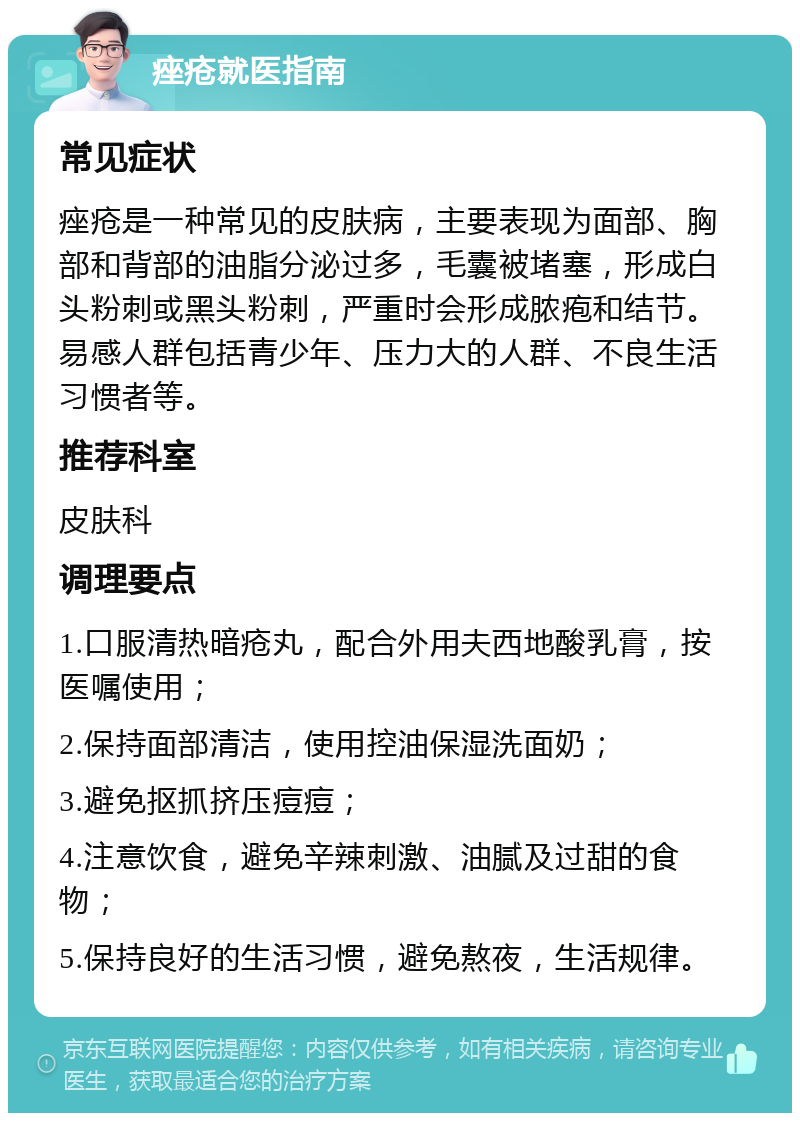 痤疮就医指南 常见症状 痤疮是一种常见的皮肤病，主要表现为面部、胸部和背部的油脂分泌过多，毛囊被堵塞，形成白头粉刺或黑头粉刺，严重时会形成脓疱和结节。易感人群包括青少年、压力大的人群、不良生活习惯者等。 推荐科室 皮肤科 调理要点 1.口服清热暗疮丸，配合外用夫西地酸乳膏，按医嘱使用； 2.保持面部清洁，使用控油保湿洗面奶； 3.避免抠抓挤压痘痘； 4.注意饮食，避免辛辣刺激、油腻及过甜的食物； 5.保持良好的生活习惯，避免熬夜，生活规律。