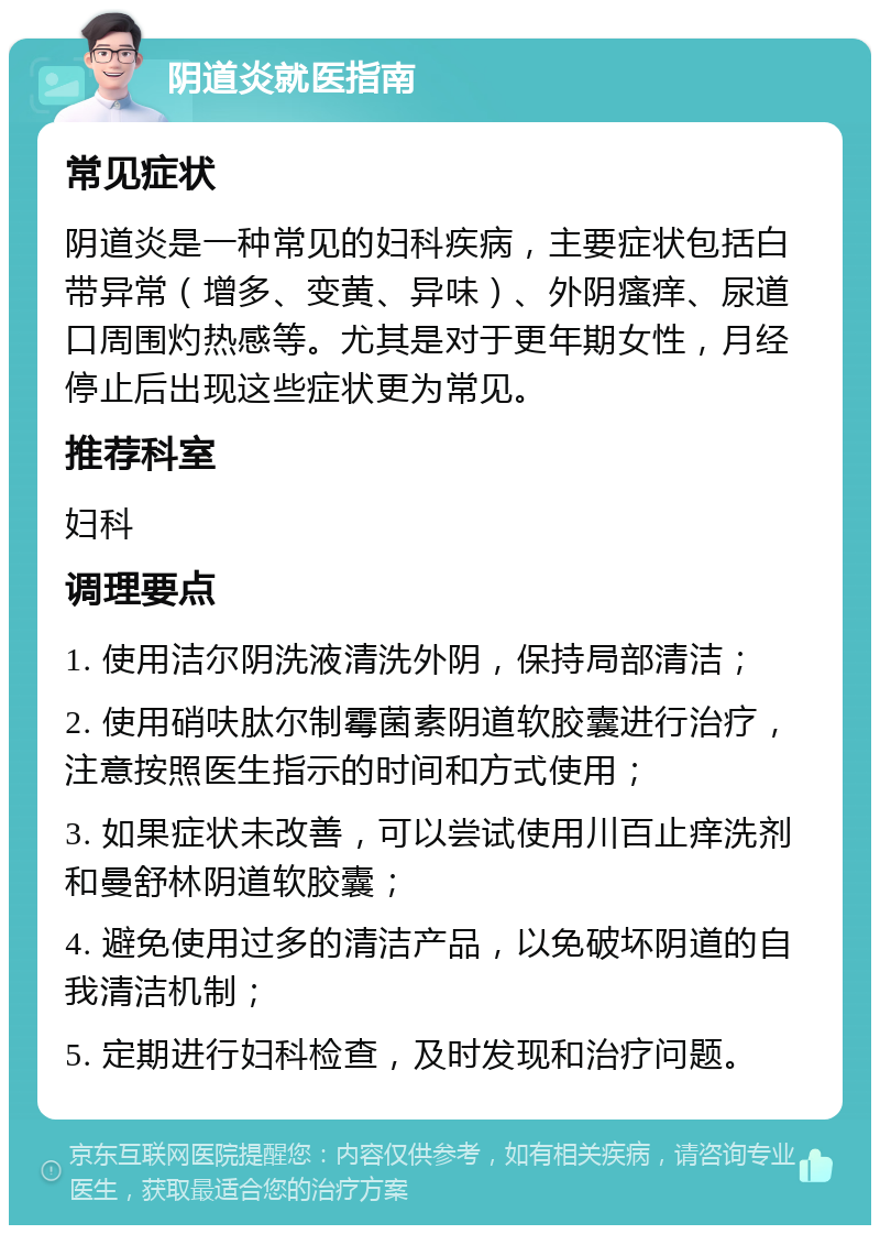 阴道炎就医指南 常见症状 阴道炎是一种常见的妇科疾病，主要症状包括白带异常（增多、变黄、异味）、外阴瘙痒、尿道口周围灼热感等。尤其是对于更年期女性，月经停止后出现这些症状更为常见。 推荐科室 妇科 调理要点 1. 使用洁尔阴洗液清洗外阴，保持局部清洁； 2. 使用硝呋肽尔制霉菌素阴道软胶囊进行治疗，注意按照医生指示的时间和方式使用； 3. 如果症状未改善，可以尝试使用川百止痒洗剂和曼舒林阴道软胶囊； 4. 避免使用过多的清洁产品，以免破坏阴道的自我清洁机制； 5. 定期进行妇科检查，及时发现和治疗问题。