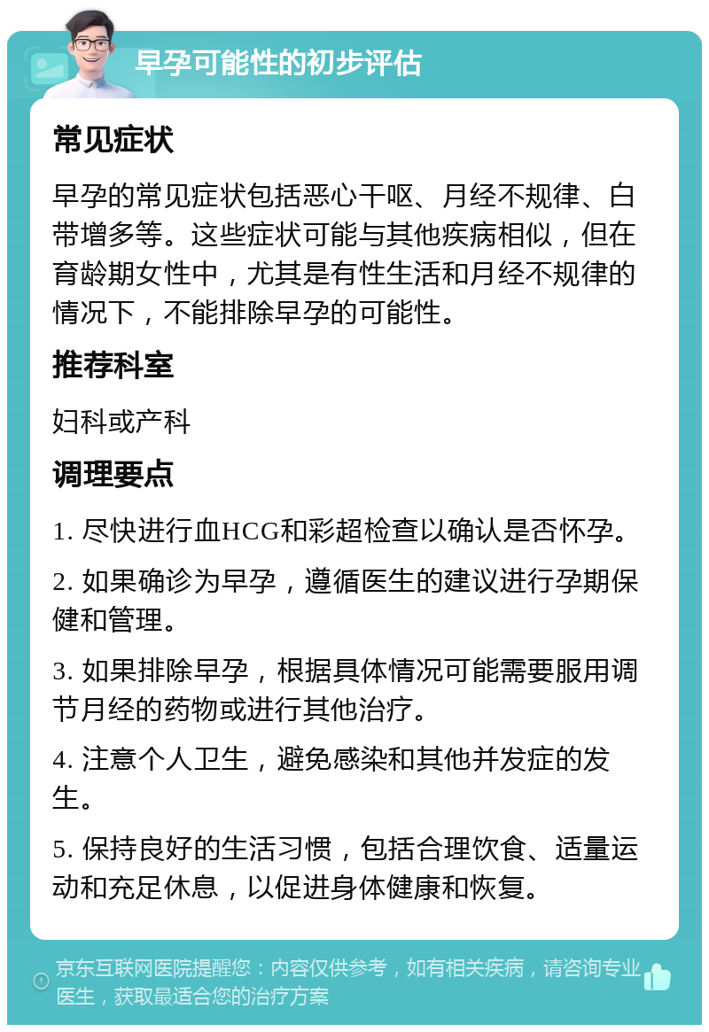 早孕可能性的初步评估 常见症状 早孕的常见症状包括恶心干呕、月经不规律、白带增多等。这些症状可能与其他疾病相似，但在育龄期女性中，尤其是有性生活和月经不规律的情况下，不能排除早孕的可能性。 推荐科室 妇科或产科 调理要点 1. 尽快进行血HCG和彩超检查以确认是否怀孕。 2. 如果确诊为早孕，遵循医生的建议进行孕期保健和管理。 3. 如果排除早孕，根据具体情况可能需要服用调节月经的药物或进行其他治疗。 4. 注意个人卫生，避免感染和其他并发症的发生。 5. 保持良好的生活习惯，包括合理饮食、适量运动和充足休息，以促进身体健康和恢复。