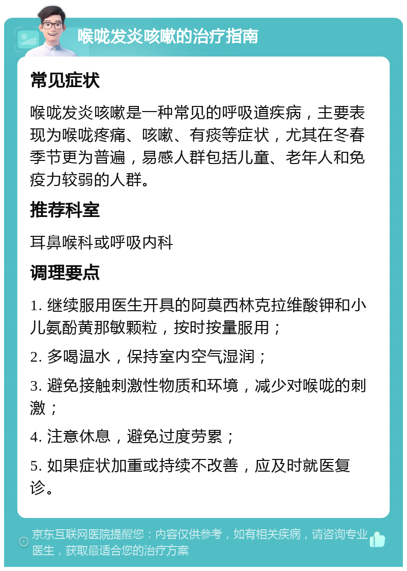 喉咙发炎咳嗽的治疗指南 常见症状 喉咙发炎咳嗽是一种常见的呼吸道疾病，主要表现为喉咙疼痛、咳嗽、有痰等症状，尤其在冬春季节更为普遍，易感人群包括儿童、老年人和免疫力较弱的人群。 推荐科室 耳鼻喉科或呼吸内科 调理要点 1. 继续服用医生开具的阿莫西林克拉维酸钾和小儿氨酚黄那敏颗粒，按时按量服用； 2. 多喝温水，保持室内空气湿润； 3. 避免接触刺激性物质和环境，减少对喉咙的刺激； 4. 注意休息，避免过度劳累； 5. 如果症状加重或持续不改善，应及时就医复诊。