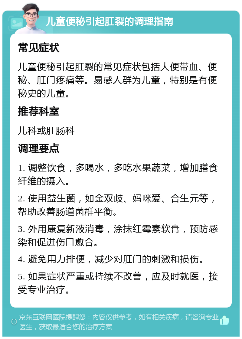 儿童便秘引起肛裂的调理指南 常见症状 儿童便秘引起肛裂的常见症状包括大便带血、便秘、肛门疼痛等。易感人群为儿童，特别是有便秘史的儿童。 推荐科室 儿科或肛肠科 调理要点 1. 调整饮食，多喝水，多吃水果蔬菜，增加膳食纤维的摄入。 2. 使用益生菌，如金双歧、妈咪爱、合生元等，帮助改善肠道菌群平衡。 3. 外用康复新液消毒，涂抹红霉素软膏，预防感染和促进伤口愈合。 4. 避免用力排便，减少对肛门的刺激和损伤。 5. 如果症状严重或持续不改善，应及时就医，接受专业治疗。