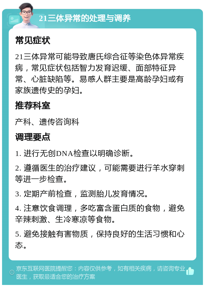 21三体异常的处理与调养 常见症状 21三体异常可能导致唐氏综合征等染色体异常疾病，常见症状包括智力发育迟缓、面部特征异常、心脏缺陷等。易感人群主要是高龄孕妇或有家族遗传史的孕妇。 推荐科室 产科、遗传咨询科 调理要点 1. 进行无创DNA检查以明确诊断。 2. 遵循医生的治疗建议，可能需要进行羊水穿刺等进一步检查。 3. 定期产前检查，监测胎儿发育情况。 4. 注意饮食调理，多吃富含蛋白质的食物，避免辛辣刺激、生冷寒凉等食物。 5. 避免接触有害物质，保持良好的生活习惯和心态。