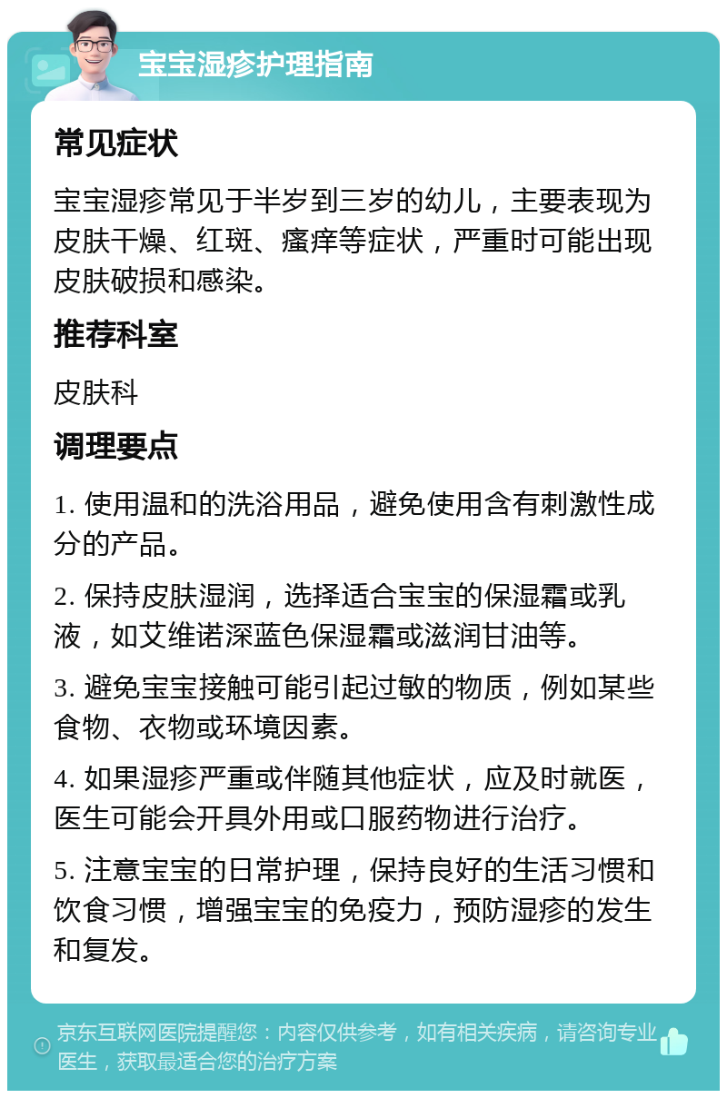 宝宝湿疹护理指南 常见症状 宝宝湿疹常见于半岁到三岁的幼儿，主要表现为皮肤干燥、红斑、瘙痒等症状，严重时可能出现皮肤破损和感染。 推荐科室 皮肤科 调理要点 1. 使用温和的洗浴用品，避免使用含有刺激性成分的产品。 2. 保持皮肤湿润，选择适合宝宝的保湿霜或乳液，如艾维诺深蓝色保湿霜或滋润甘油等。 3. 避免宝宝接触可能引起过敏的物质，例如某些食物、衣物或环境因素。 4. 如果湿疹严重或伴随其他症状，应及时就医，医生可能会开具外用或口服药物进行治疗。 5. 注意宝宝的日常护理，保持良好的生活习惯和饮食习惯，增强宝宝的免疫力，预防湿疹的发生和复发。