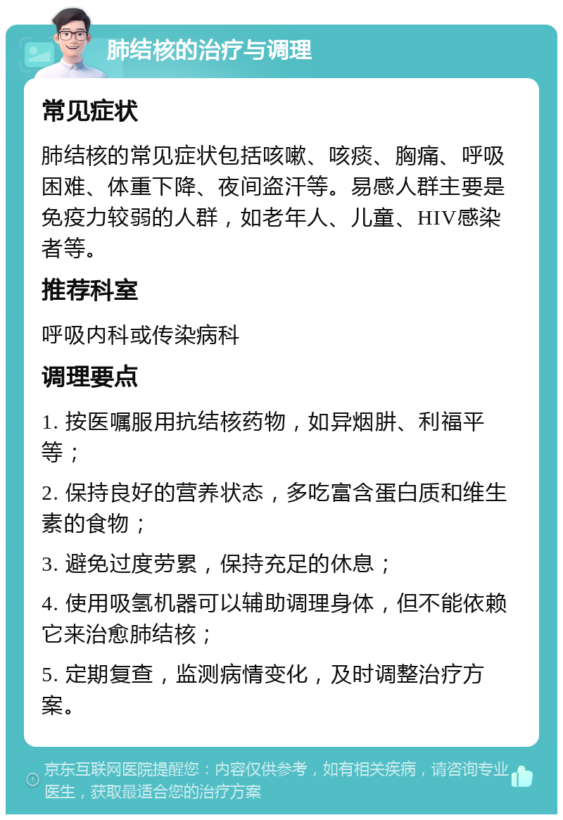 肺结核的治疗与调理 常见症状 肺结核的常见症状包括咳嗽、咳痰、胸痛、呼吸困难、体重下降、夜间盗汗等。易感人群主要是免疫力较弱的人群，如老年人、儿童、HIV感染者等。 推荐科室 呼吸内科或传染病科 调理要点 1. 按医嘱服用抗结核药物，如异烟肼、利福平等； 2. 保持良好的营养状态，多吃富含蛋白质和维生素的食物； 3. 避免过度劳累，保持充足的休息； 4. 使用吸氢机器可以辅助调理身体，但不能依赖它来治愈肺结核； 5. 定期复查，监测病情变化，及时调整治疗方案。