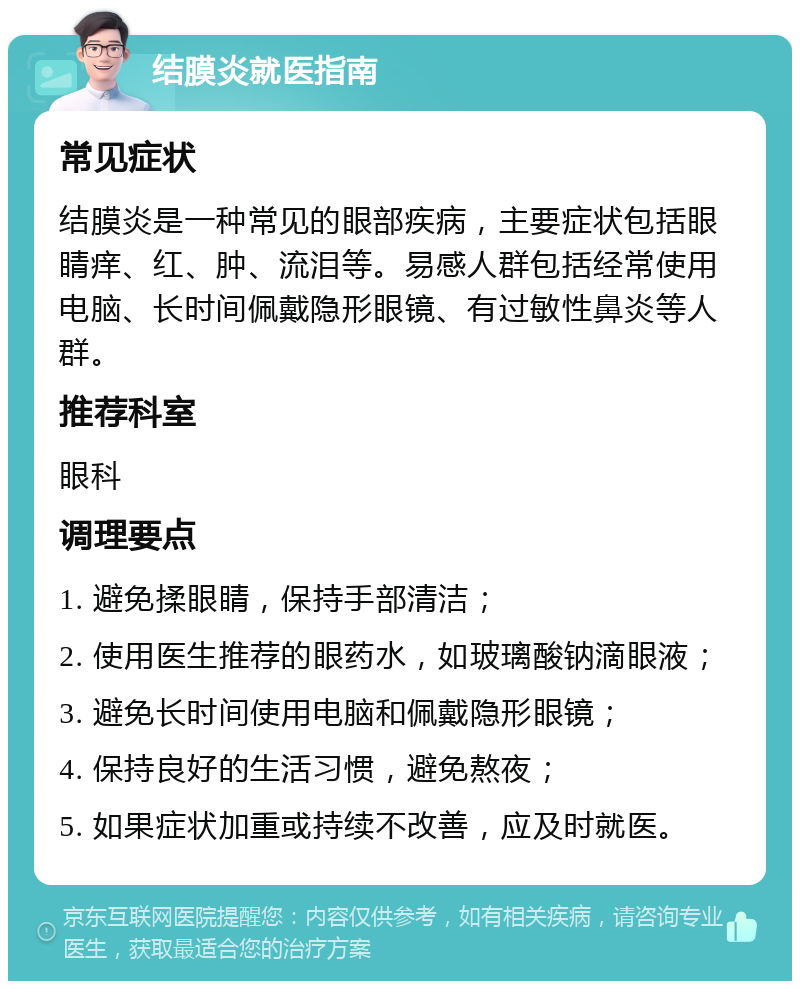 结膜炎就医指南 常见症状 结膜炎是一种常见的眼部疾病，主要症状包括眼睛痒、红、肿、流泪等。易感人群包括经常使用电脑、长时间佩戴隐形眼镜、有过敏性鼻炎等人群。 推荐科室 眼科 调理要点 1. 避免揉眼睛，保持手部清洁； 2. 使用医生推荐的眼药水，如玻璃酸钠滴眼液； 3. 避免长时间使用电脑和佩戴隐形眼镜； 4. 保持良好的生活习惯，避免熬夜； 5. 如果症状加重或持续不改善，应及时就医。