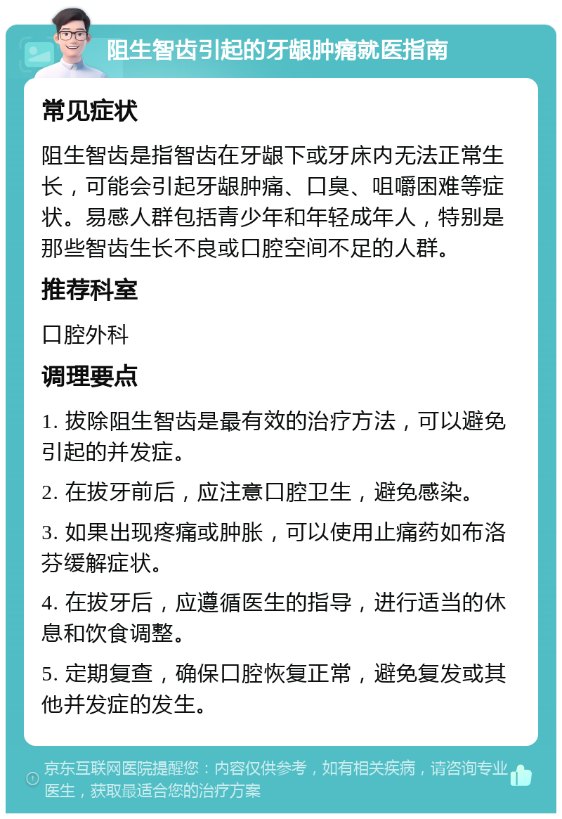 阻生智齿引起的牙龈肿痛就医指南 常见症状 阻生智齿是指智齿在牙龈下或牙床内无法正常生长，可能会引起牙龈肿痛、口臭、咀嚼困难等症状。易感人群包括青少年和年轻成年人，特别是那些智齿生长不良或口腔空间不足的人群。 推荐科室 口腔外科 调理要点 1. 拔除阻生智齿是最有效的治疗方法，可以避免引起的并发症。 2. 在拔牙前后，应注意口腔卫生，避免感染。 3. 如果出现疼痛或肿胀，可以使用止痛药如布洛芬缓解症状。 4. 在拔牙后，应遵循医生的指导，进行适当的休息和饮食调整。 5. 定期复查，确保口腔恢复正常，避免复发或其他并发症的发生。