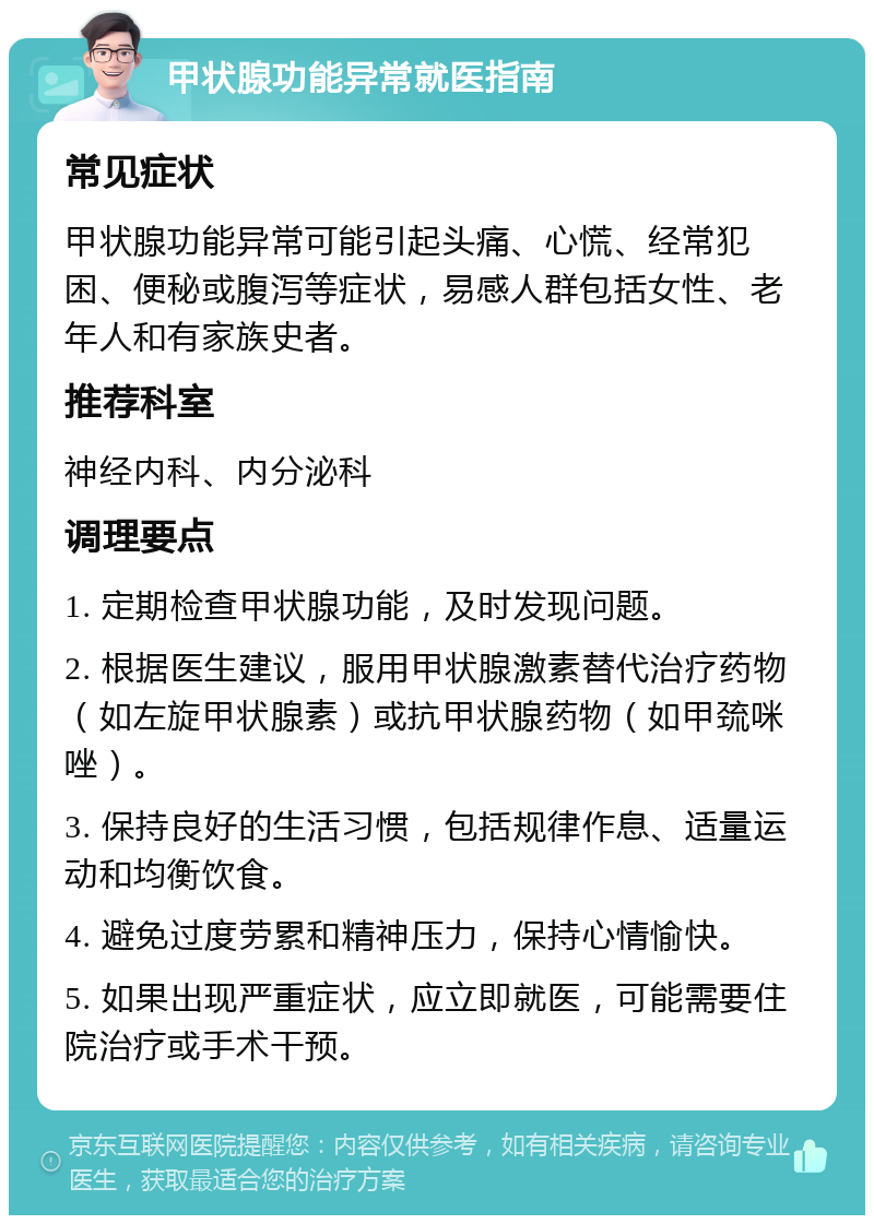 甲状腺功能异常就医指南 常见症状 甲状腺功能异常可能引起头痛、心慌、经常犯困、便秘或腹泻等症状，易感人群包括女性、老年人和有家族史者。 推荐科室 神经内科、内分泌科 调理要点 1. 定期检查甲状腺功能，及时发现问题。 2. 根据医生建议，服用甲状腺激素替代治疗药物（如左旋甲状腺素）或抗甲状腺药物（如甲巯咪唑）。 3. 保持良好的生活习惯，包括规律作息、适量运动和均衡饮食。 4. 避免过度劳累和精神压力，保持心情愉快。 5. 如果出现严重症状，应立即就医，可能需要住院治疗或手术干预。