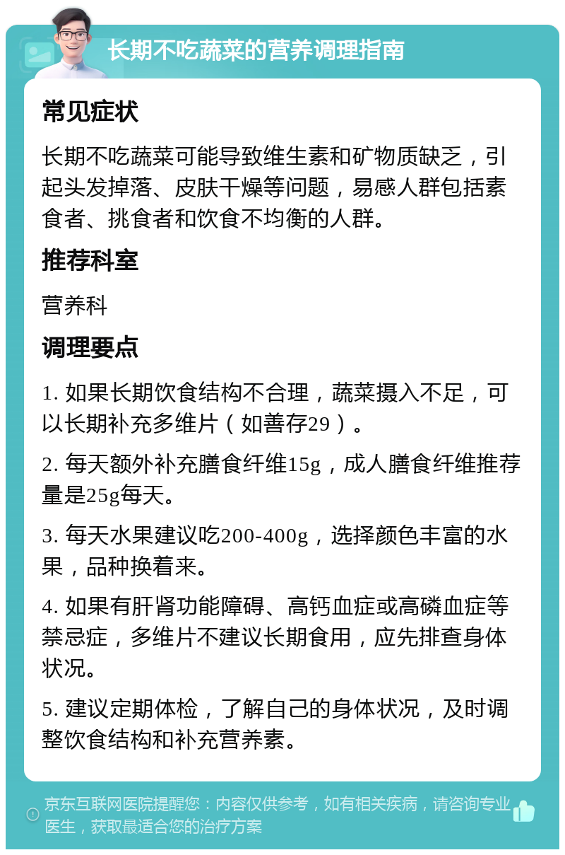 长期不吃蔬菜的营养调理指南 常见症状 长期不吃蔬菜可能导致维生素和矿物质缺乏，引起头发掉落、皮肤干燥等问题，易感人群包括素食者、挑食者和饮食不均衡的人群。 推荐科室 营养科 调理要点 1. 如果长期饮食结构不合理，蔬菜摄入不足，可以长期补充多维片（如善存29）。 2. 每天额外补充膳食纤维15g，成人膳食纤维推荐量是25g每天。 3. 每天水果建议吃200-400g，选择颜色丰富的水果，品种换着来。 4. 如果有肝肾功能障碍、高钙血症或高磷血症等禁忌症，多维片不建议长期食用，应先排查身体状况。 5. 建议定期体检，了解自己的身体状况，及时调整饮食结构和补充营养素。