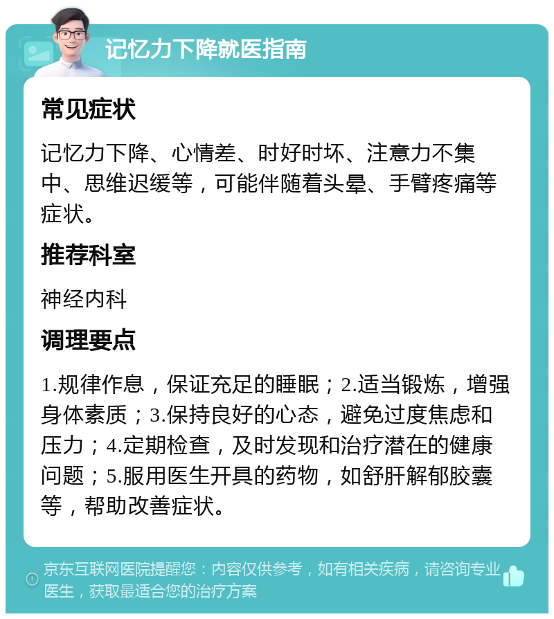 记忆力下降就医指南 常见症状 记忆力下降、心情差、时好时坏、注意力不集中、思维迟缓等，可能伴随着头晕、手臂疼痛等症状。 推荐科室 神经内科 调理要点 1.规律作息，保证充足的睡眠；2.适当锻炼，增强身体素质；3.保持良好的心态，避免过度焦虑和压力；4.定期检查，及时发现和治疗潜在的健康问题；5.服用医生开具的药物，如舒肝解郁胶囊等，帮助改善症状。