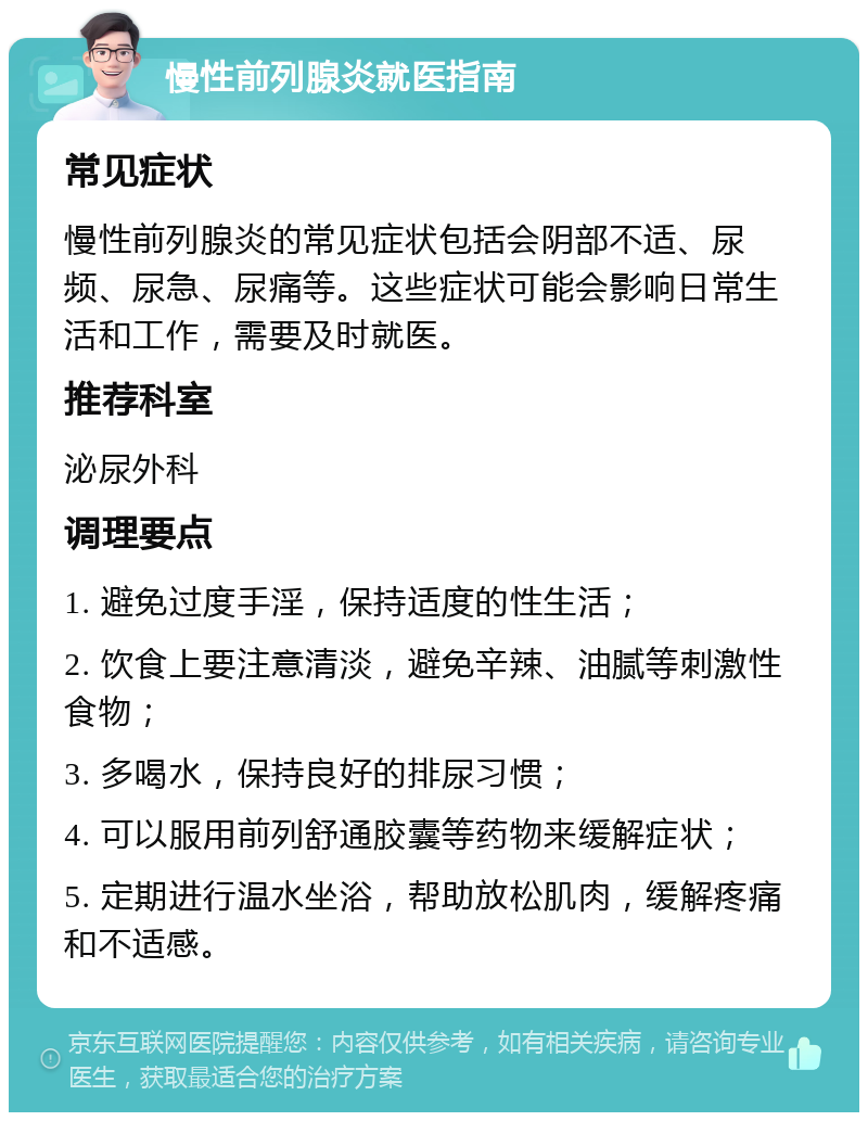 慢性前列腺炎就医指南 常见症状 慢性前列腺炎的常见症状包括会阴部不适、尿频、尿急、尿痛等。这些症状可能会影响日常生活和工作，需要及时就医。 推荐科室 泌尿外科 调理要点 1. 避免过度手淫，保持适度的性生活； 2. 饮食上要注意清淡，避免辛辣、油腻等刺激性食物； 3. 多喝水，保持良好的排尿习惯； 4. 可以服用前列舒通胶囊等药物来缓解症状； 5. 定期进行温水坐浴，帮助放松肌肉，缓解疼痛和不适感。