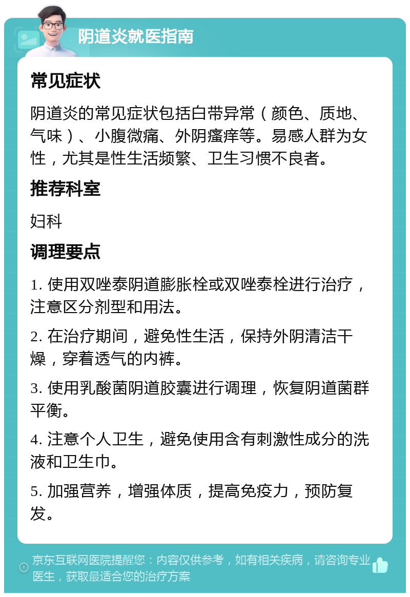 阴道炎就医指南 常见症状 阴道炎的常见症状包括白带异常（颜色、质地、气味）、小腹微痛、外阴瘙痒等。易感人群为女性，尤其是性生活频繁、卫生习惯不良者。 推荐科室 妇科 调理要点 1. 使用双唑泰阴道膨胀栓或双唑泰栓进行治疗，注意区分剂型和用法。 2. 在治疗期间，避免性生活，保持外阴清洁干燥，穿着透气的内裤。 3. 使用乳酸菌阴道胶囊进行调理，恢复阴道菌群平衡。 4. 注意个人卫生，避免使用含有刺激性成分的洗液和卫生巾。 5. 加强营养，增强体质，提高免疫力，预防复发。