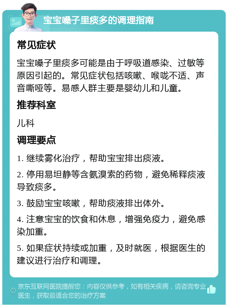 宝宝嗓子里痰多的调理指南 常见症状 宝宝嗓子里痰多可能是由于呼吸道感染、过敏等原因引起的。常见症状包括咳嗽、喉咙不适、声音嘶哑等。易感人群主要是婴幼儿和儿童。 推荐科室 儿科 调理要点 1. 继续雾化治疗，帮助宝宝排出痰液。 2. 停用易坦静等含氨溴索的药物，避免稀释痰液导致痰多。 3. 鼓励宝宝咳嗽，帮助痰液排出体外。 4. 注意宝宝的饮食和休息，增强免疫力，避免感染加重。 5. 如果症状持续或加重，及时就医，根据医生的建议进行治疗和调理。