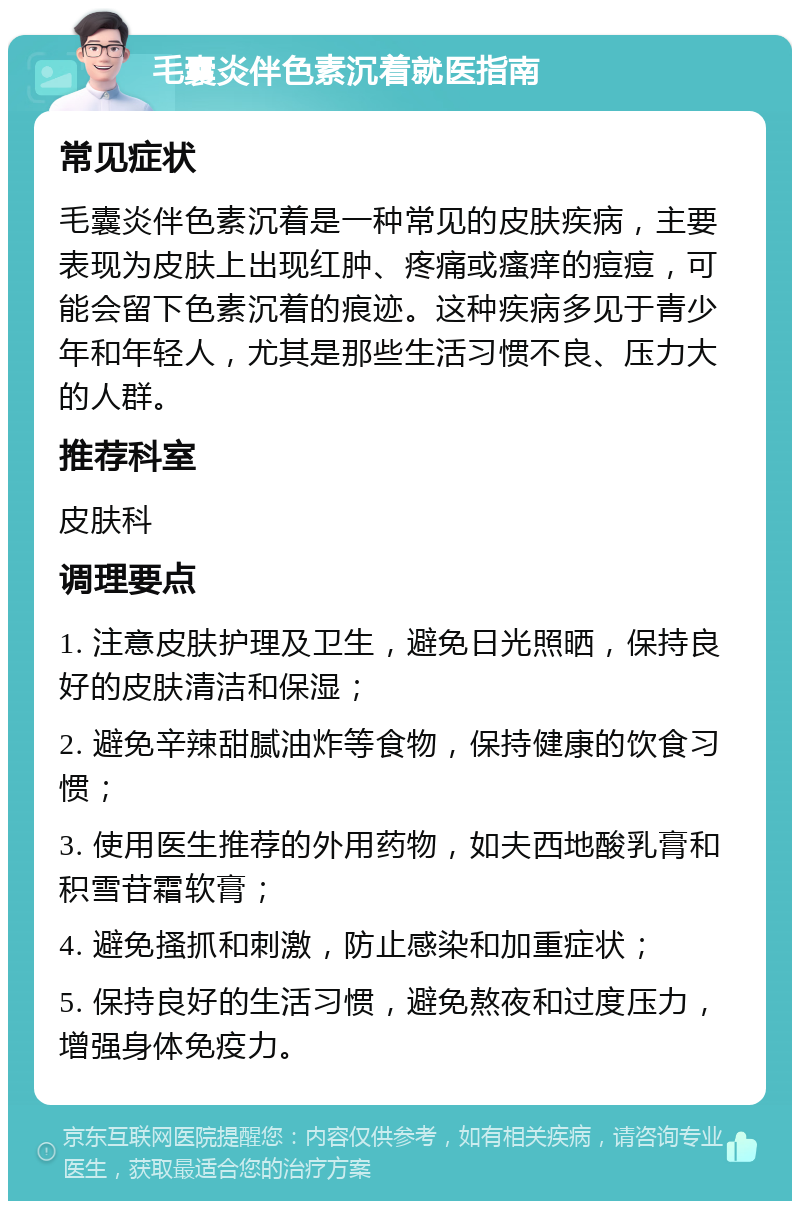 毛囊炎伴色素沉着就医指南 常见症状 毛囊炎伴色素沉着是一种常见的皮肤疾病，主要表现为皮肤上出现红肿、疼痛或瘙痒的痘痘，可能会留下色素沉着的痕迹。这种疾病多见于青少年和年轻人，尤其是那些生活习惯不良、压力大的人群。 推荐科室 皮肤科 调理要点 1. 注意皮肤护理及卫生，避免日光照晒，保持良好的皮肤清洁和保湿； 2. 避免辛辣甜腻油炸等食物，保持健康的饮食习惯； 3. 使用医生推荐的外用药物，如夫西地酸乳膏和积雪苷霜软膏； 4. 避免搔抓和刺激，防止感染和加重症状； 5. 保持良好的生活习惯，避免熬夜和过度压力，增强身体免疫力。