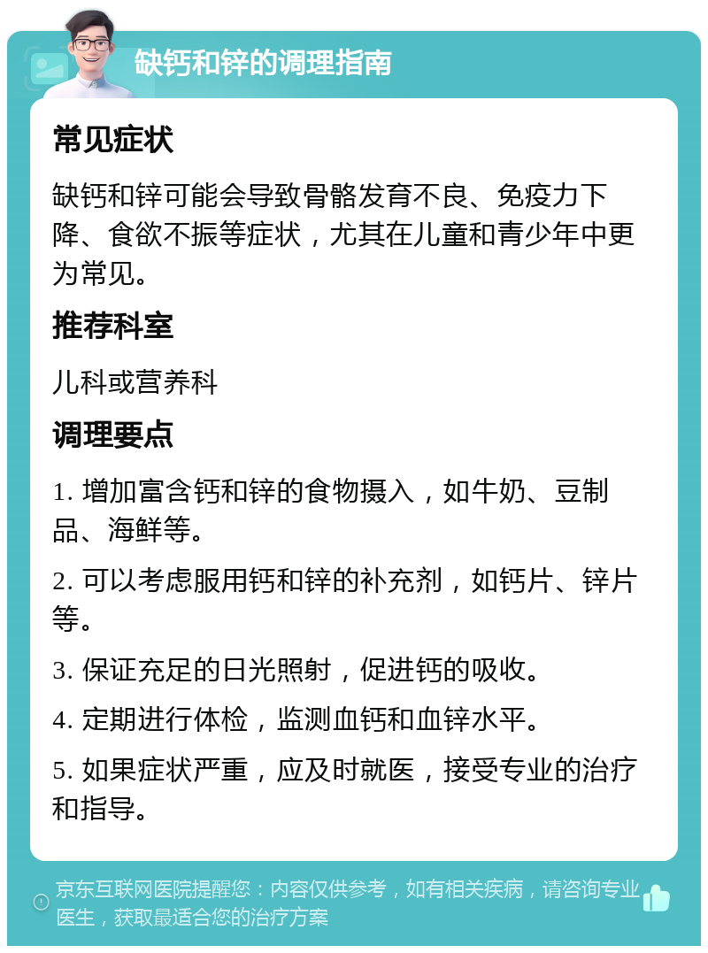 缺钙和锌的调理指南 常见症状 缺钙和锌可能会导致骨骼发育不良、免疫力下降、食欲不振等症状，尤其在儿童和青少年中更为常见。 推荐科室 儿科或营养科 调理要点 1. 增加富含钙和锌的食物摄入，如牛奶、豆制品、海鲜等。 2. 可以考虑服用钙和锌的补充剂，如钙片、锌片等。 3. 保证充足的日光照射，促进钙的吸收。 4. 定期进行体检，监测血钙和血锌水平。 5. 如果症状严重，应及时就医，接受专业的治疗和指导。